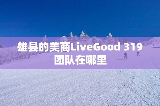 雄县的美商LiveGood 319团队在哪里