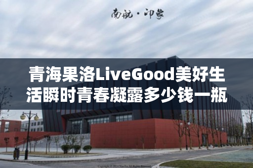 青海果洛LiveGood美好生活瞬时青春凝露多少钱一瓶