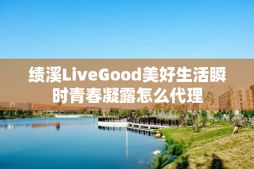 绩溪LiveGood美好生活瞬时青春凝露怎么代理