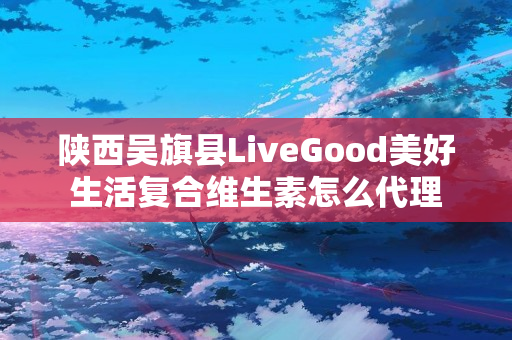 陕西吴旗县LiveGood美好生活复合维生素怎么代理