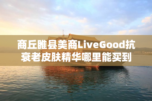 商丘睢县美商LiveGood抗衰老皮肤精华哪里能买到
