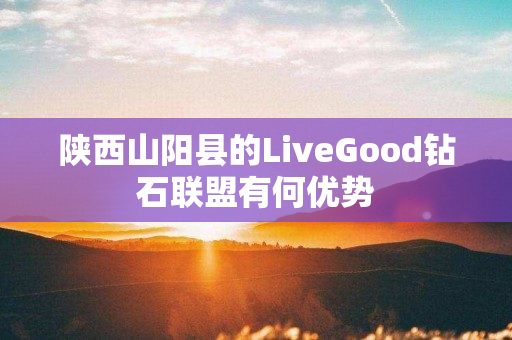 陕西山阳县的LiveGood钻石联盟有何优势