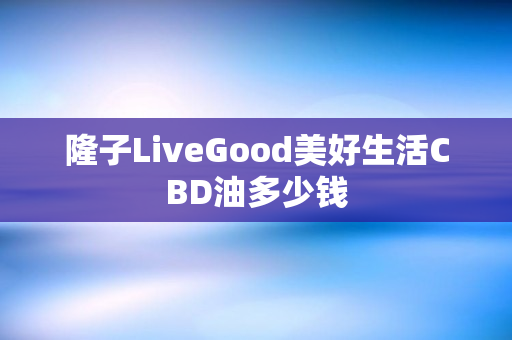 隆子LiveGood美好生活CBD油多少钱