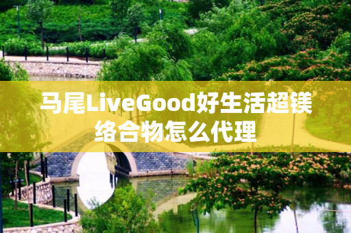 马尾LiveGood好生活超镁络合物怎么代理