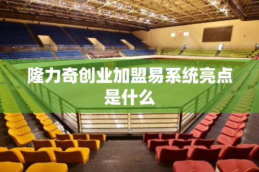 隆力奇创业加盟易系统亮点是什么