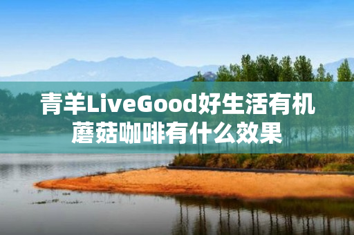 青羊LiveGood好生活有机蘑菇咖啡有什么效果