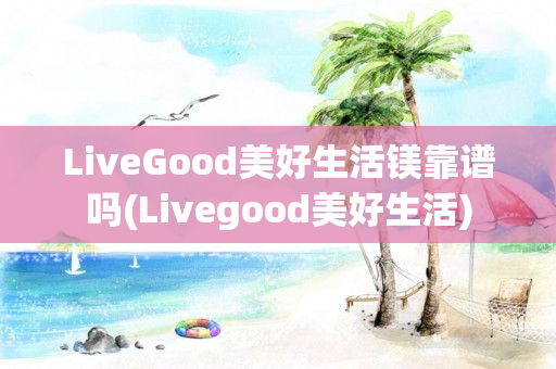 LiveGood美好生活镁靠谱吗(Livegood美好生活)
