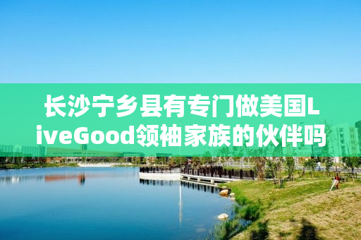 长沙宁乡县有专门做美国LiveGood领袖家族的伙伴吗