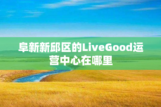 阜新新邱区的LiveGood运营中心在哪里