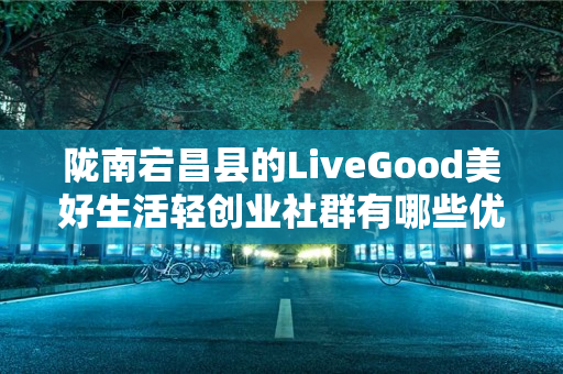 陇南宕昌县的LiveGood美好生活轻创业社群有哪些优势