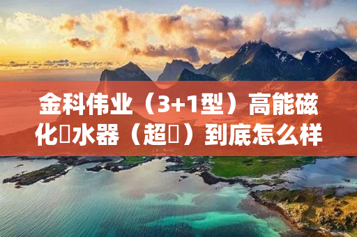 金科伟业（3+1型）高能磁化淨水器（超濾）到底怎么样(金科伟业磁化净水器效果怎么样)