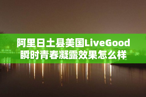 阿里日土县美国LiveGood瞬时青春凝露效果怎么样