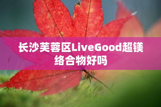 长沙芙蓉区LiveGood超镁络合物好吗