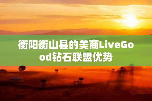 衡阳衡山县的美商LiveGood钻石联盟优势