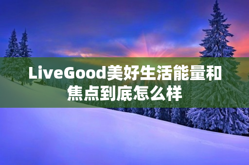 LiveGood美好生活能量和焦点到底怎么样