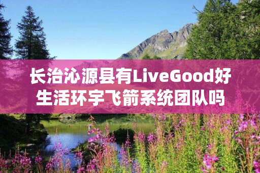 长治沁源县有LiveGood好生活环宇飞箭系统团队吗