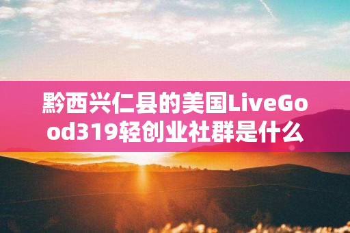 黔西兴仁县的美国LiveGood319轻创业社群是什么