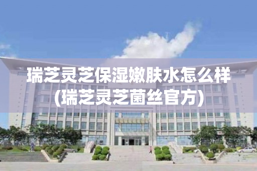 瑞芝灵芝保湿嫩肤水怎么样(瑞芝灵芝菌丝官方)