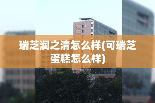 瑞芝润之清怎么样(可瑞芝蛋糕怎么样)