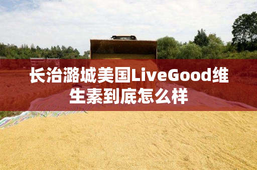 长治潞城美国LiveGood维生素到底怎么样